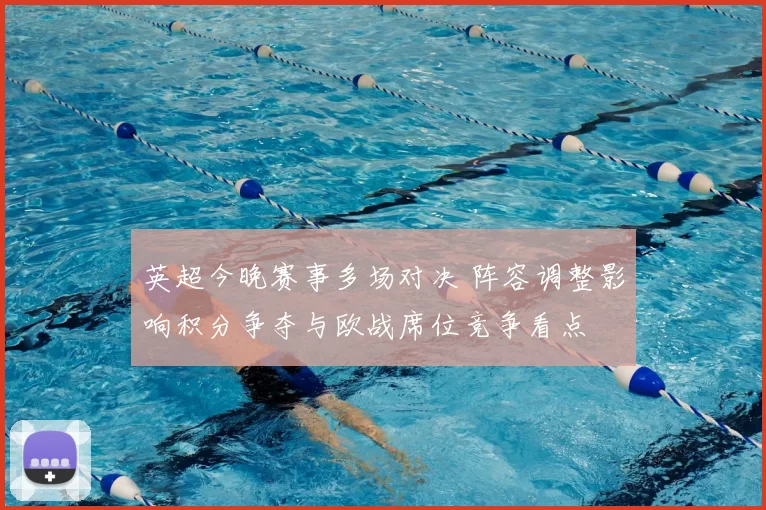 英超今晚赛事多场对决 阵容调整影响积分争夺与欧战席位竞争看点