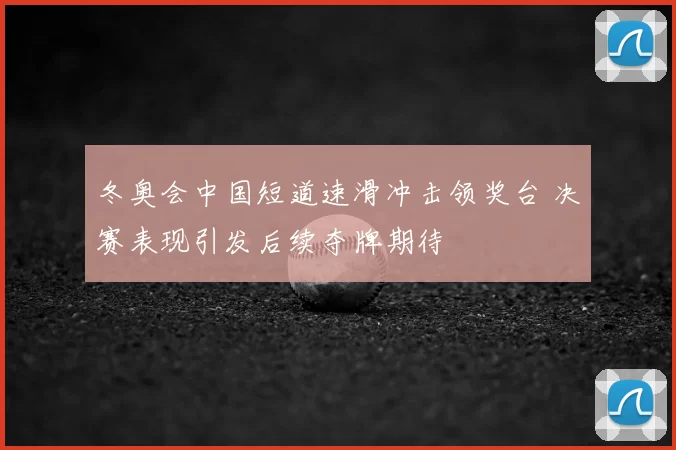 冬奥会中国短道速滑冲击领奖台 决赛表现引发后续夺牌期待