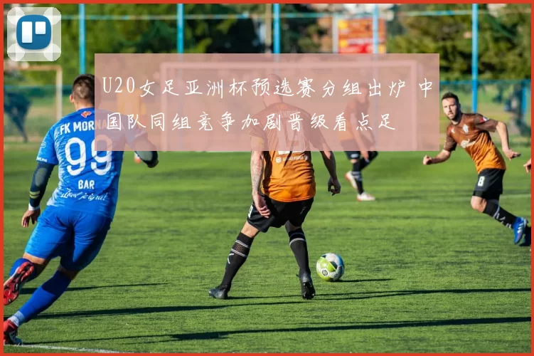 U20女足亚洲杯预选赛分组出炉 中国队同组竞争加剧晋级看点足