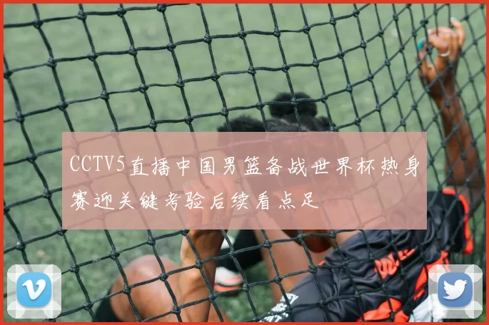 CCTV5直播中国男篮备战世界杯热身赛迎关键考验后续看点足