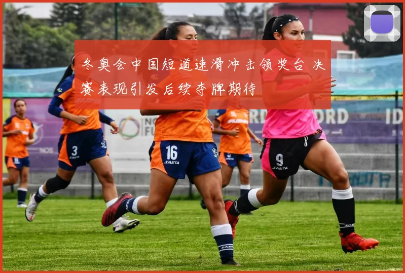 冬奥会中国短道速滑冲击领奖台 决赛表现引发后续夺牌期待