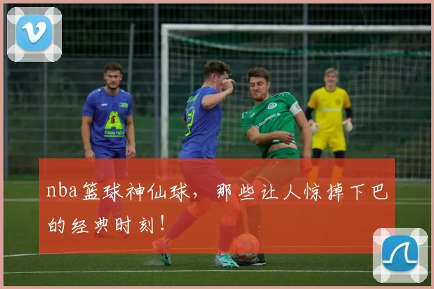 nba篮球神仙球，那些让人惊掉下巴的经典时刻！