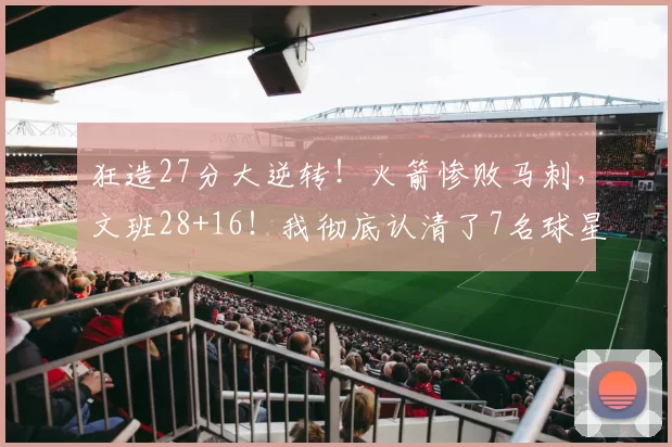 狂造27分大逆转！火箭惨败马刺，文班28+16！我彻底认清了7名球星