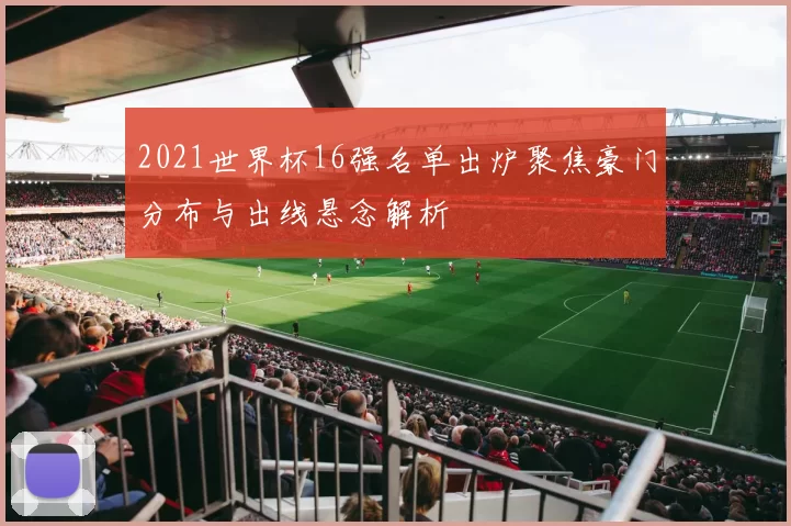 2021世界杯16强名单出炉聚焦豪门分布与出线悬念解析