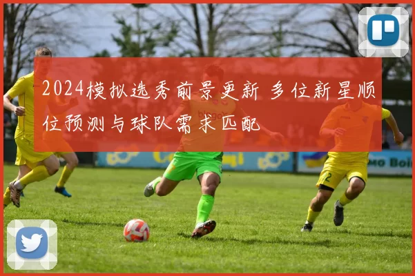 2024模拟选秀前景更新 多位新星顺位预测与球队需求匹配