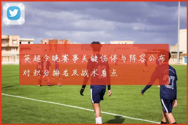 英超今晚赛事关键伤停与阵容公布对积分排名及战术看点