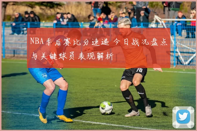 NBA季后赛比分速递 今日战况盘点与关键球员表现解析