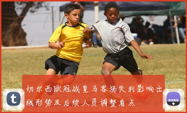 切尔西欧冠战皇马客场失利影响出线形势及后续人员调整看点