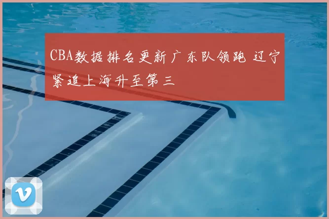 CBA数据排名更新广东队领跑 辽宁紧追上海升至第三