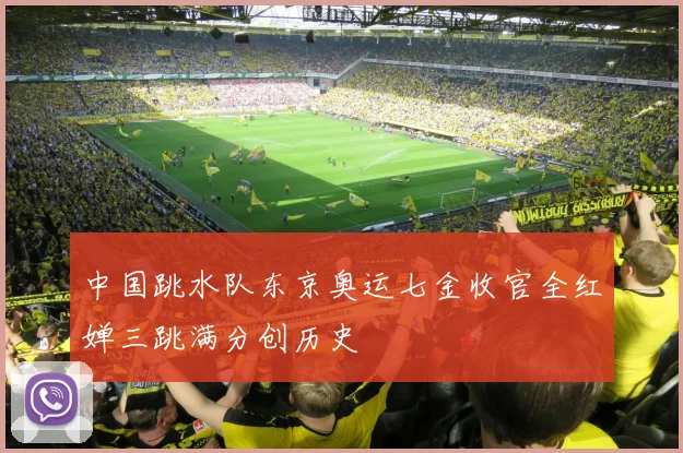 中国跳水队东京奥运七金收官全红婵三跳满分创历史