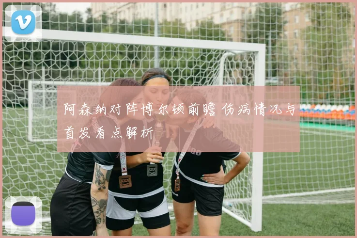 阿森纳对阵博尔顿前瞻 伤病情况与首发看点解析
