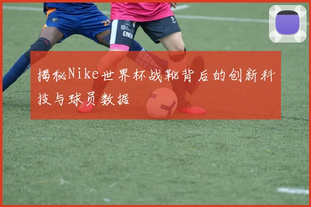 揭秘Nike世界杯战靴背后的创新科技与球员数据