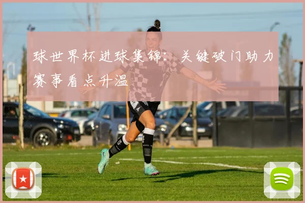 球世界杯进球集锦：关键破门助力赛事看点升温